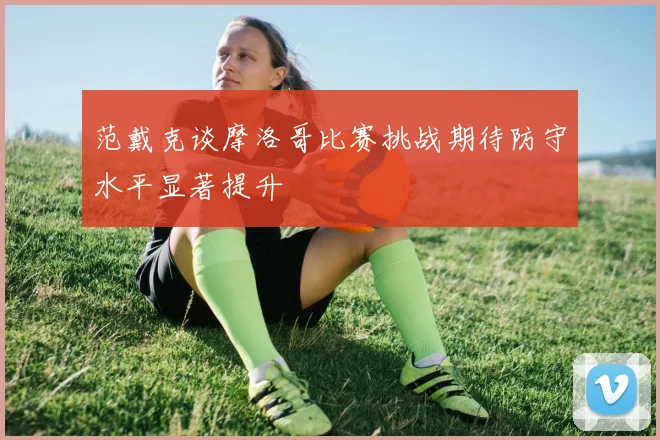 范戴克谈摩洛哥比赛挑战期待防守水平显著提升