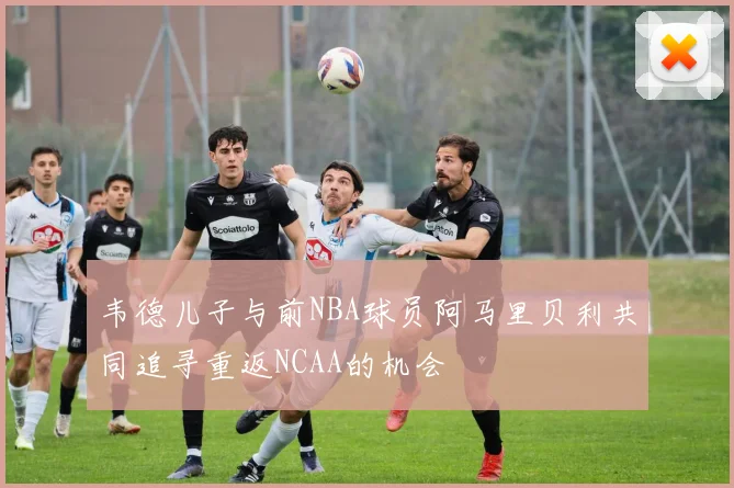 韦德儿子与前NBA球员阿马里贝利共同追寻重返NCAA的机会