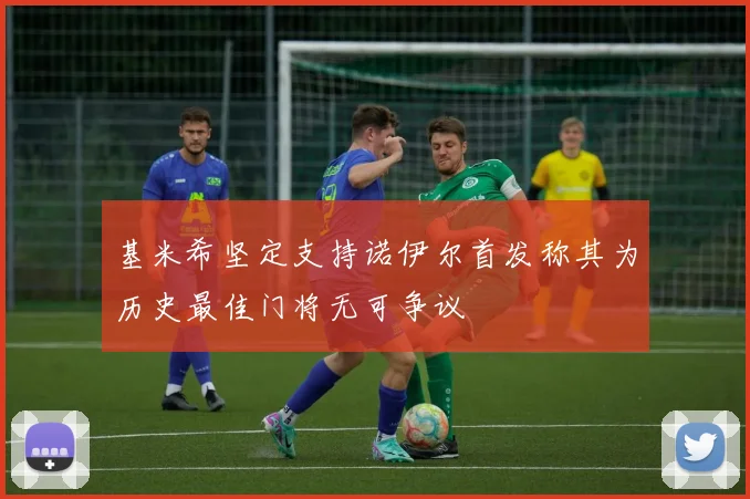 基米希坚定支持诺伊尔首发称其为历史最佳门将无可争议
