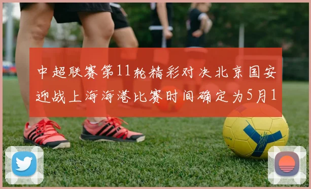 中超联赛第11轮精彩对决北京国安迎战上海海港比赛时间确定为5月10日19点35分