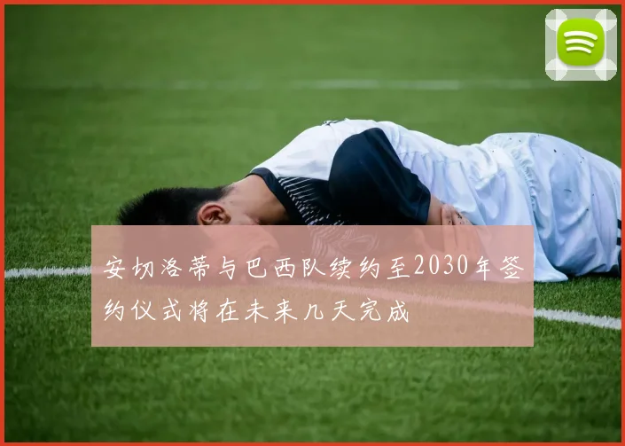 安切洛蒂与巴西队续约至2030年签约仪式将在未来几天完成