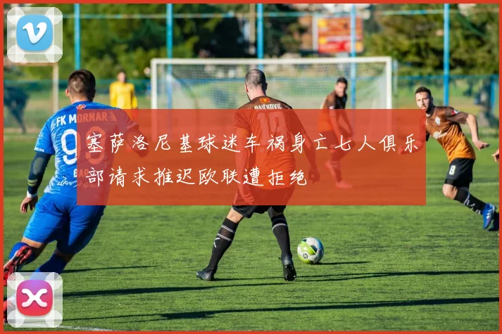塞萨洛尼基球迷车祸身亡七人俱乐部请求推迟欧联遭拒绝