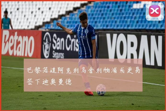 巴黎若追阿克利乌舍利物浦或更易签下迪奥曼德