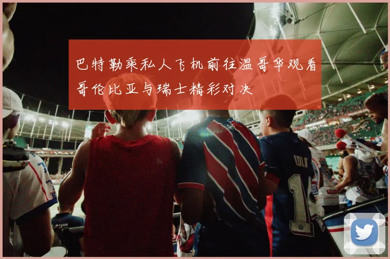 巴特勒乘私人飞机前往温哥华观看哥伦比亚与瑞士精彩对决