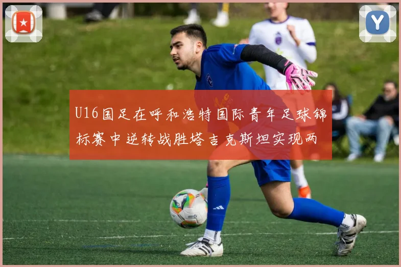 U16国足在呼和浩特国际青年足球锦标赛中逆转战胜塔吉克斯坦实现两连胜
