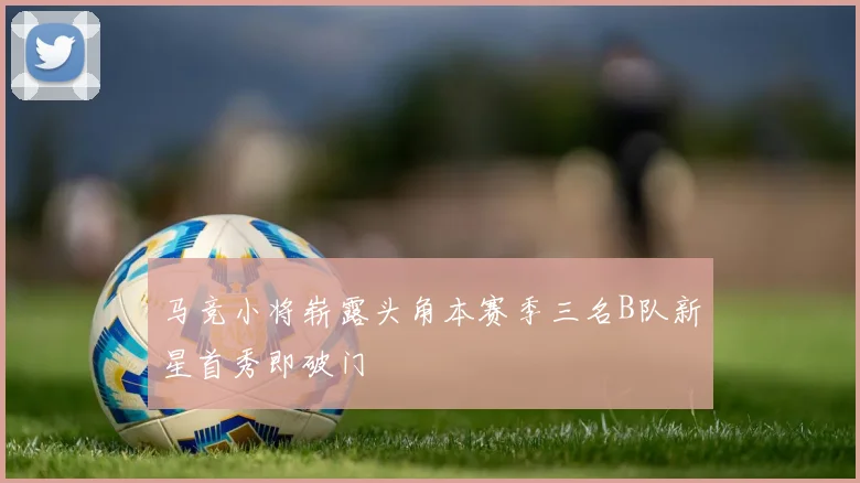 马竞小将崭露头角本赛季三名B队新星首秀即破门