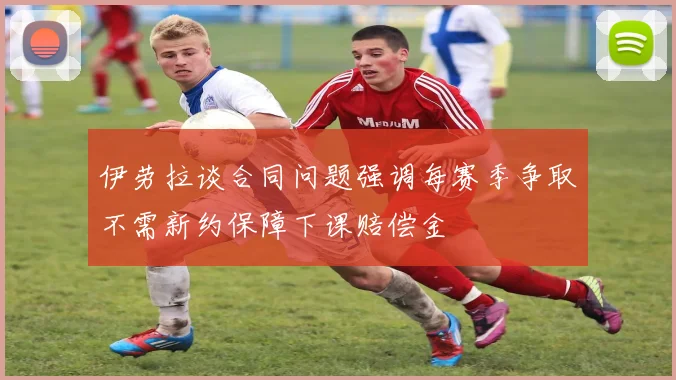 伊劳拉谈合同问题强调每赛季争取不需新约保障下课赔偿金