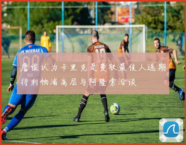 詹俊认为卡里克是曼联最佳人选期待利物浦高层与阿隆索洽谈