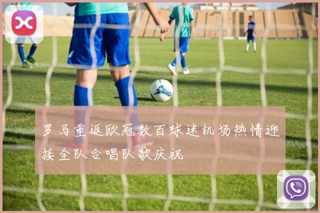 罗马重返欧冠数百球迷机场热情迎接全队合唱队歌庆祝