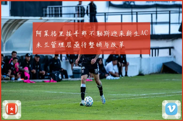 阿莱格里接手那不勒斯迎来新生AC米兰管理层亟待整顿与改革