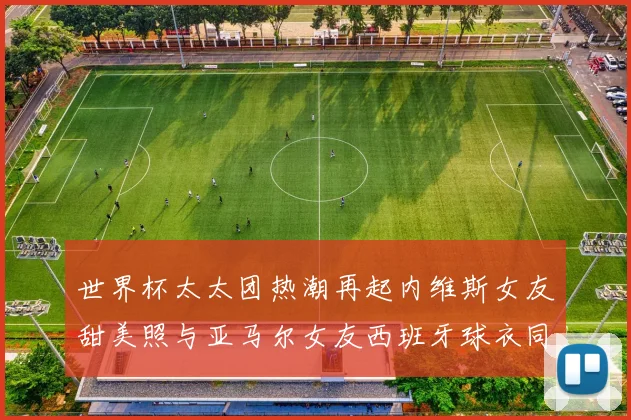 世界杯太太团热潮再起内维斯女友甜美照与亚马尔女友西班牙球衣同框秀