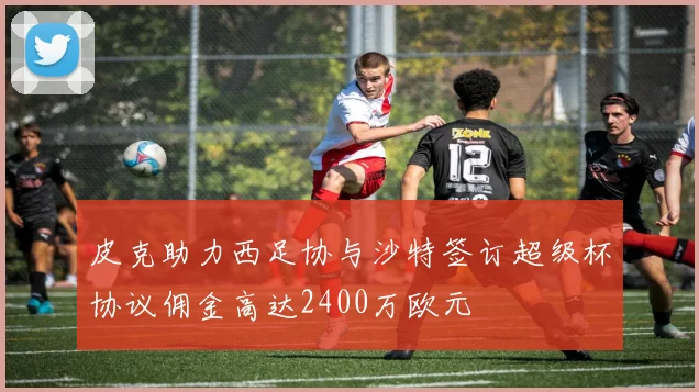 皮克助力西足协与沙特签订超级杯协议佣金高达2400万欧元