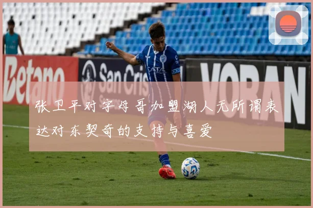 张卫平对字母哥加盟湖人无所谓表达对东契奇的支持与喜爱