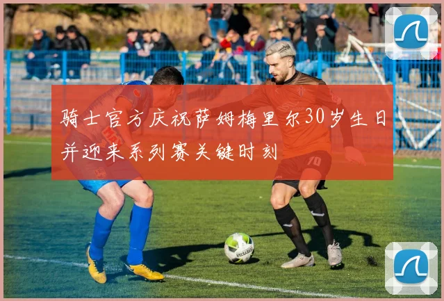 骑士官方庆祝萨姆梅里尔30岁生日并迎来系列赛关键时刻