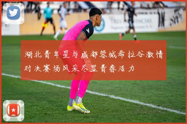 湖北青年星与成都蓉城希拉谷激情对决赛场风采尽显青春活力
