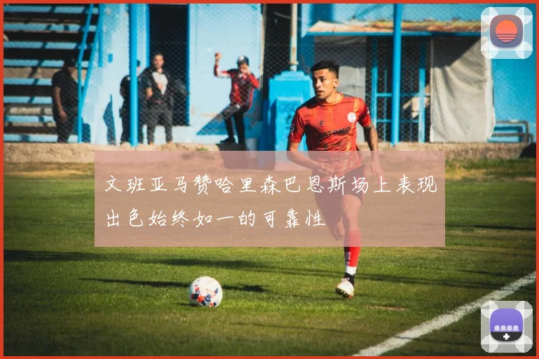 文班亚马赞哈里森巴恩斯场上表现出色始终如一的可靠性