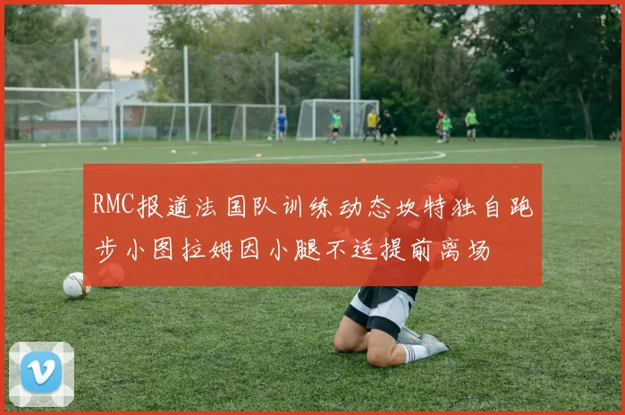 RMC报道法国队训练动态坎特独自跑步小图拉姆因小腿不适提前离场